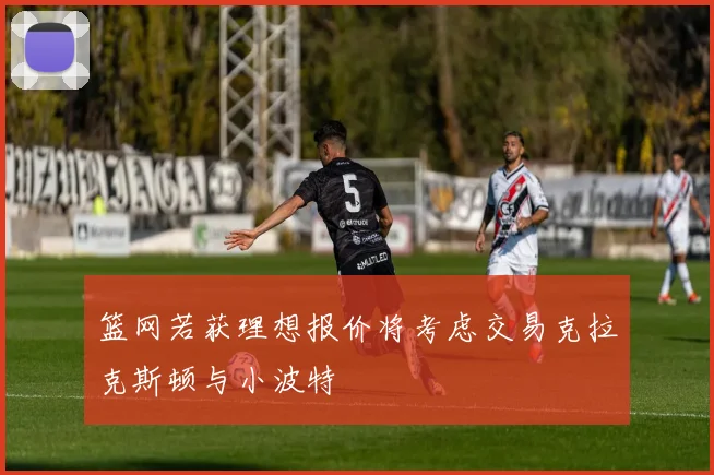 篮网若获理想报价将考虑交易克拉克斯顿与小波特