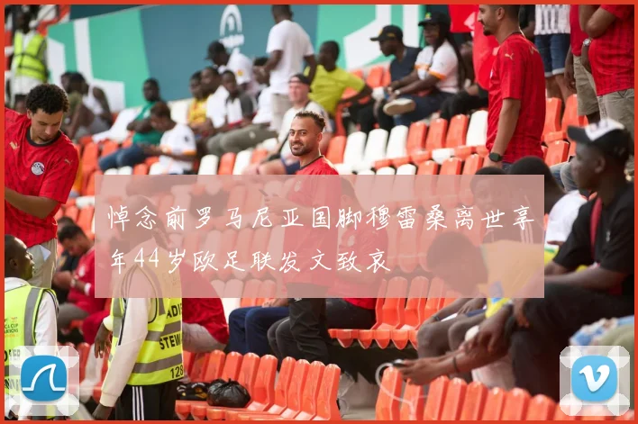 悼念前罗马尼亚国脚穆雷桑离世享年44岁欧足联发文致哀