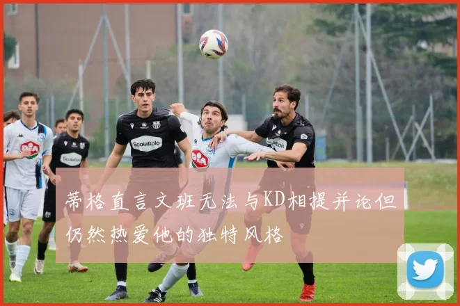 蒂格直言文班无法与KD相提并论但仍然热爱他的独特风格