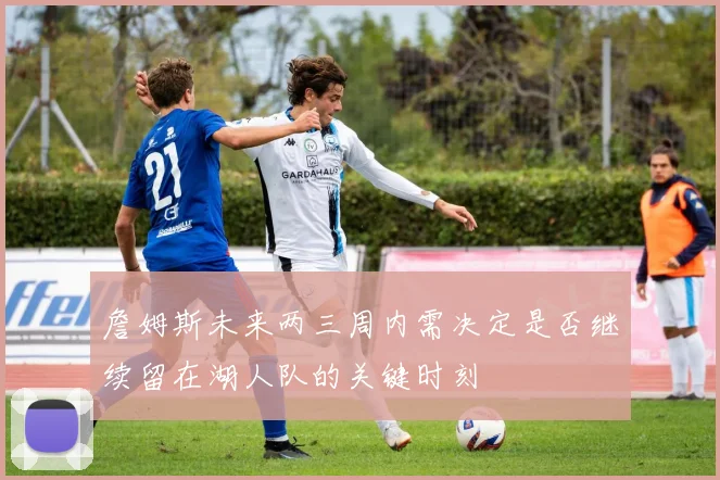 詹姆斯未来两三周内需决定是否继续留在湖人队的关键时刻