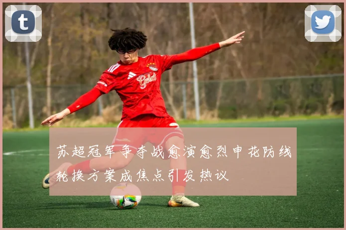 苏超冠军争夺战愈演愈烈申花防线轮换方案成焦点引发热议
