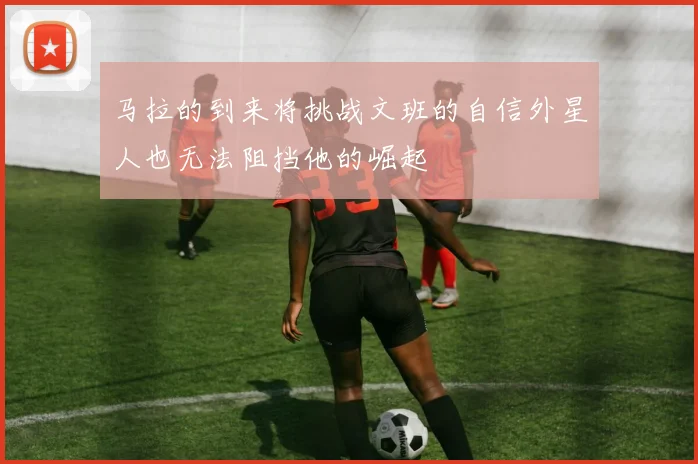 马拉的到来将挑战文班的自信外星人也无法阻挡他的崛起