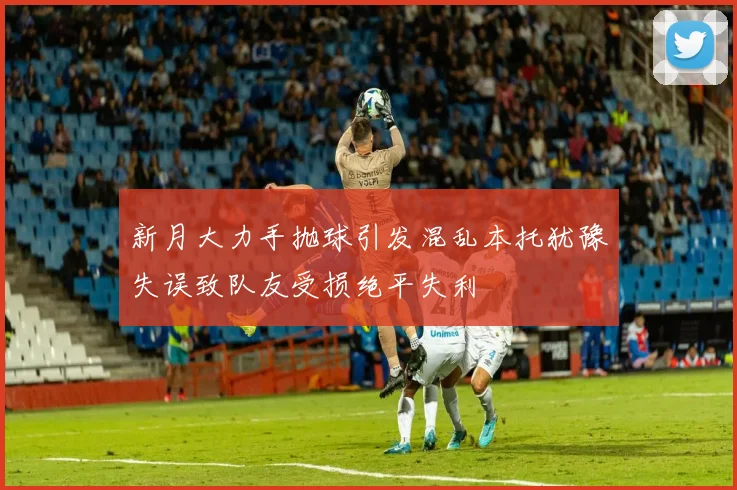 新月大力手抛球引发混乱本托犹豫失误致队友受损绝平失利
