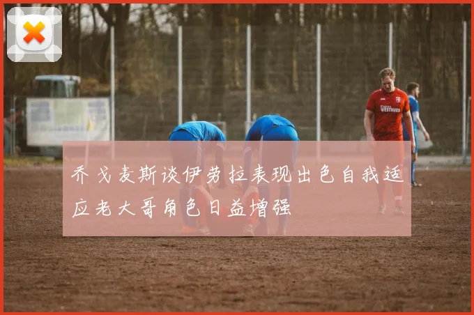 乔戈麦斯谈伊劳拉表现出色自我适应老大哥角色日益增强