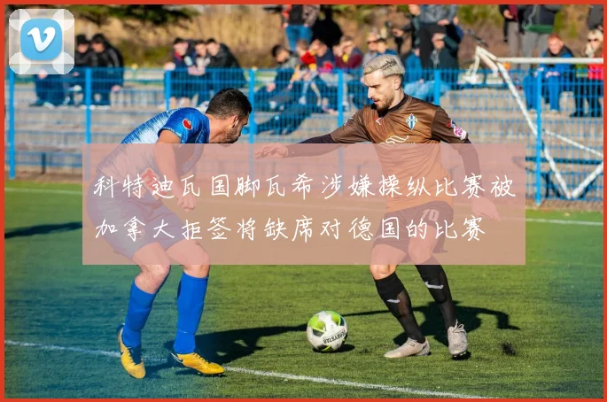 科特迪瓦国脚瓦希涉嫌操纵比赛被加拿大拒签将缺席对德国的比赛