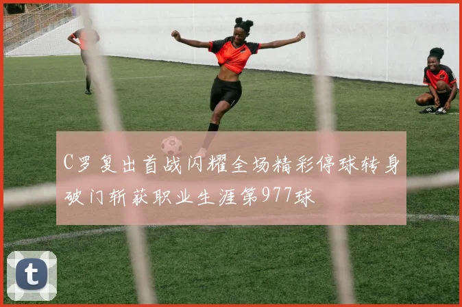 C罗复出首战闪耀全场精彩停球转身破门斩获职业生涯第977球