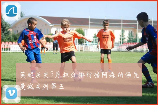英超历史5月积分排行榜阿森纳领先曼城名列第五