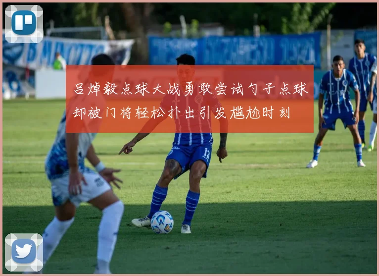 吕焯毅点球大战勇敢尝试勺子点球却被门将轻松扑出引发尴尬时刻