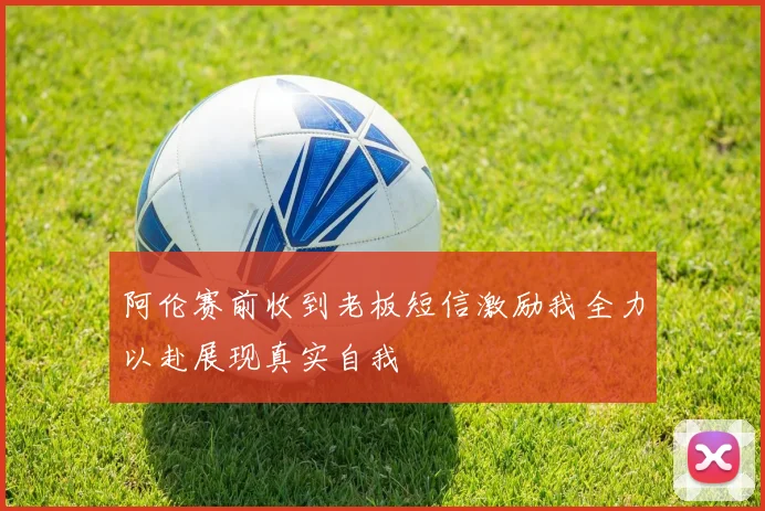 阿伦赛前收到老板短信激励我全力以赴展现真实自我