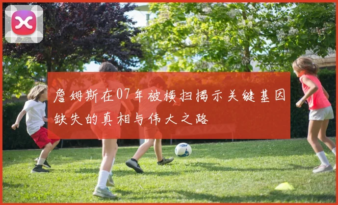 詹姆斯在07年被横扫揭示关键基因缺失的真相与伟大之路