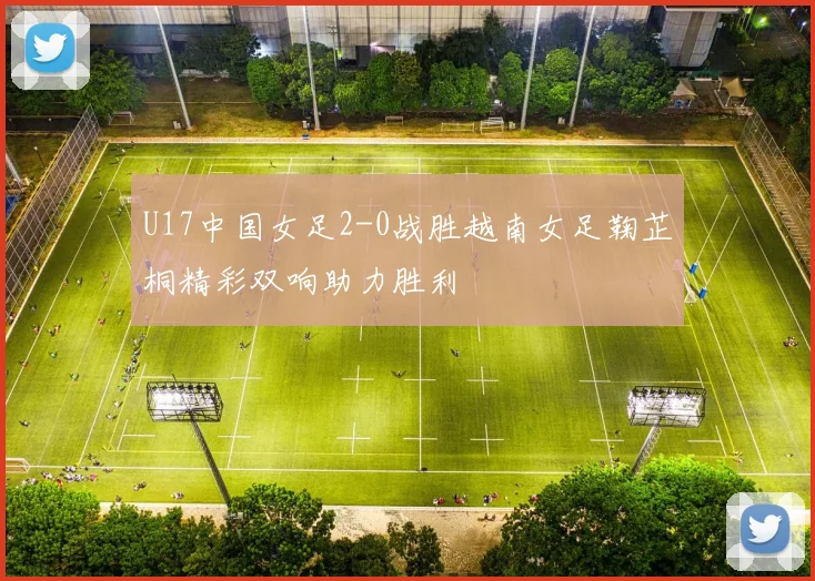 U17中国女足2-0战胜越南女足鞠芷桐精彩双响助力胜利