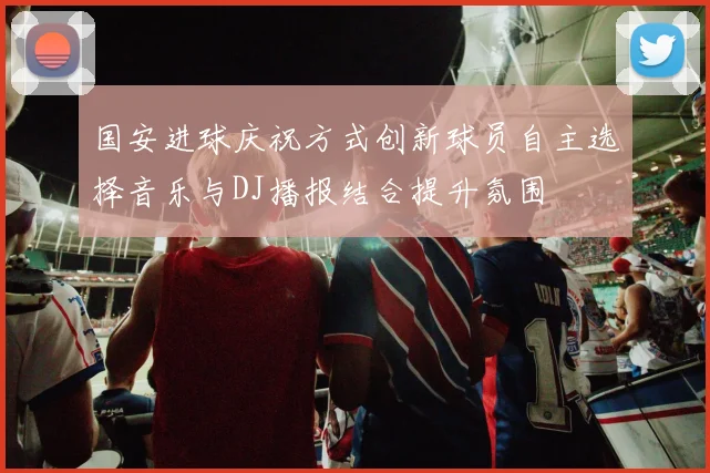 国安进球庆祝方式创新球员自主选择音乐与DJ播报结合提升氛围