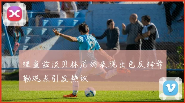 理查兹谈贝林厄姆表现出色反转希勒观点引发热议