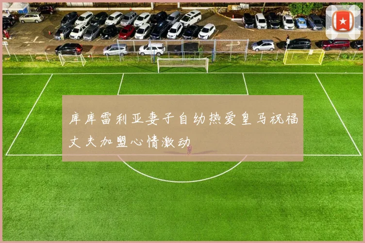 库库雷利亚妻子自幼热爱皇马祝福丈夫加盟心情激动