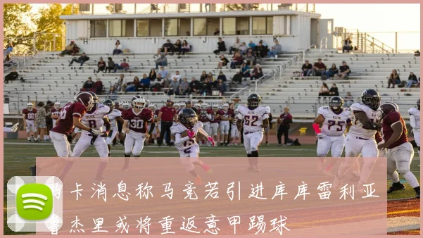 马卡消息称马竞若引进库库雷利亚鲁杰里或将重返意甲踢球