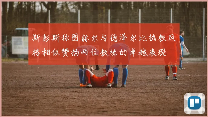 斯彭斯称图赫尔与德泽尔比执教风格相似赞扬两位教练的卓越表现