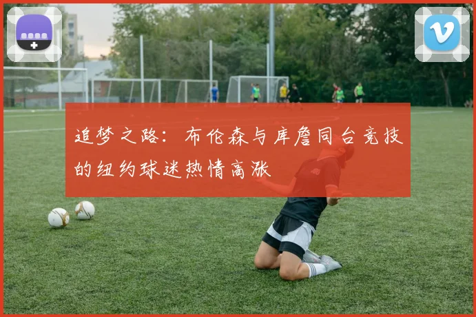 追梦之路：布伦森与库詹同台竞技的纽约球迷热情高涨