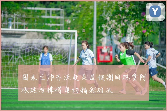 国米主帅齐沃赴美度假期间观赏阿根廷与佛得角的精彩对决