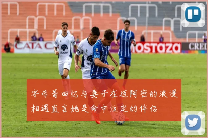 字母哥回忆与妻子在迈阿密的浪漫相遇直言她是命中注定的伴侣