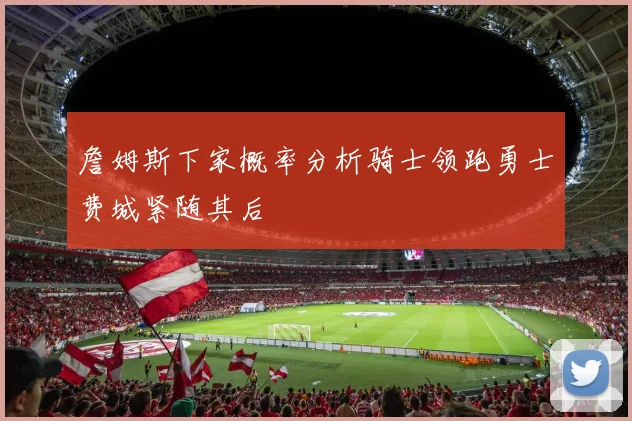 詹姆斯下家概率分析骑士领跑勇士费城紧随其后