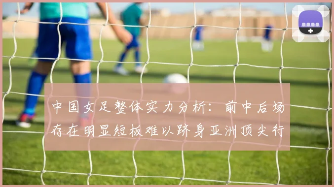 中国女足整体实力分析：前中后场存在明显短板难以跻身亚洲顶尖行列