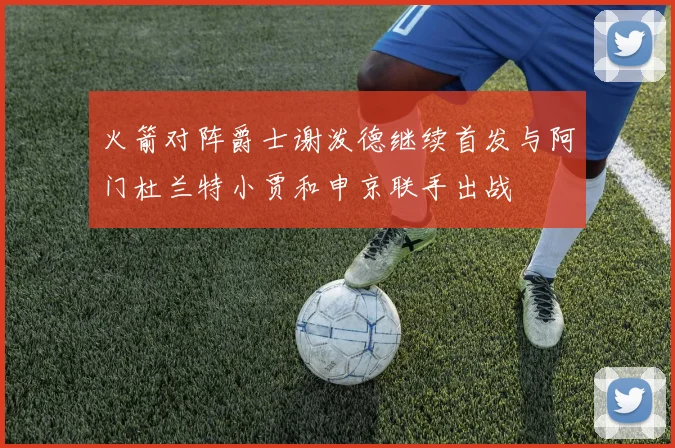 火箭对阵爵士谢泼德继续首发与阿门杜兰特小贾和申京联手出战