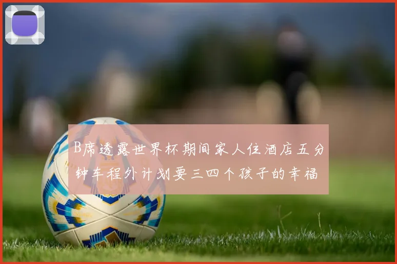 B席透露世界杯期间家人住酒店五分钟车程外计划要三四个孩子的幸福生活