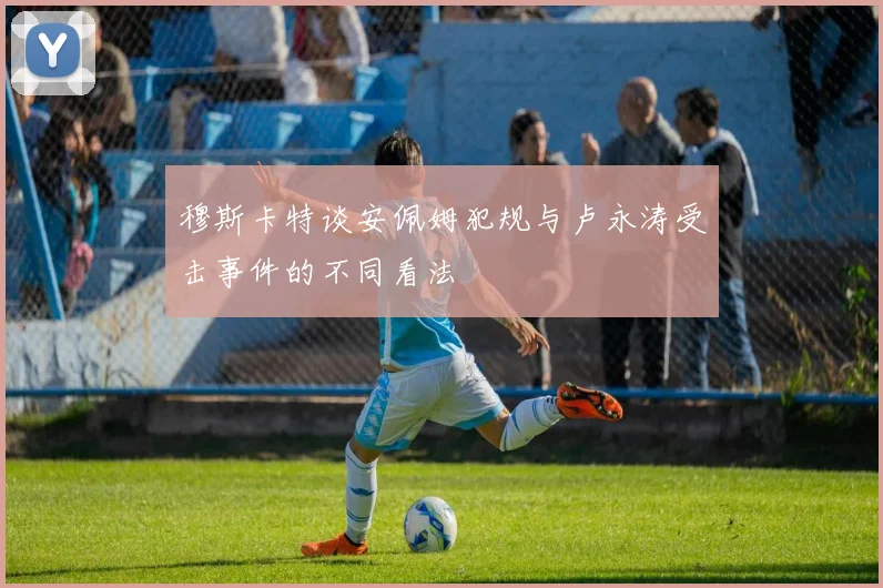 穆斯卡特谈安佩姆犯规与卢永涛受击事件的不同看法