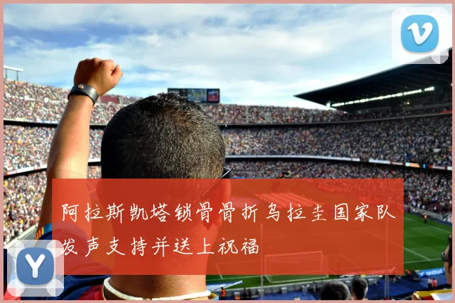 阿拉斯凯塔锁骨骨折乌拉圭国家队发声支持并送上祝福