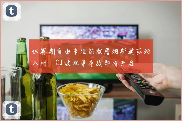 休赛期自由市场热潮詹姆斯道苏姆八村塁CJ波津争夺战即将开启