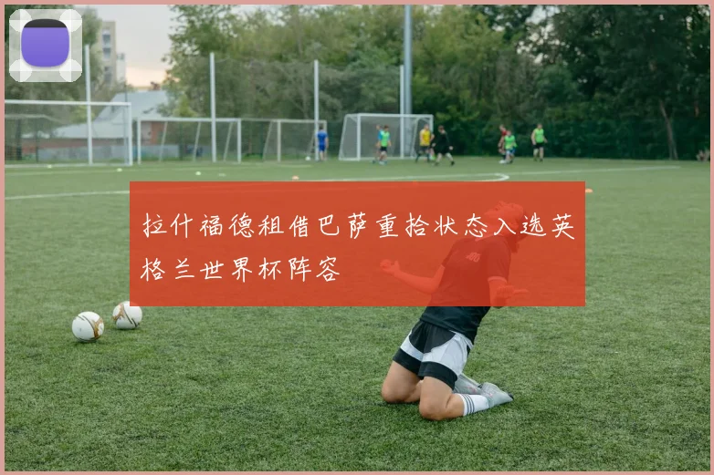 拉什福德租借巴萨重拾状态入选英格兰世界杯阵容